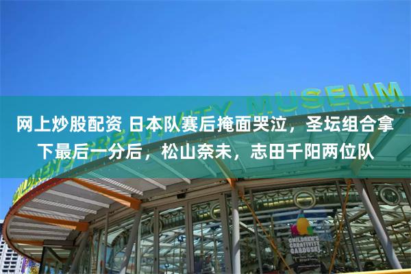 网上炒股配资 日本队赛后掩面哭泣，圣坛组合拿下最后一分后，松山奈未，志田千阳两位队