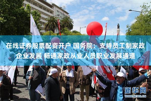 在线证券股票配资开户 国务院：支持员工制家政企业发展 畅通家政从业人员职业发展通道