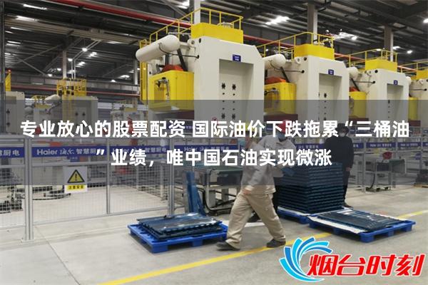 专业放心的股票配资 国际油价下跌拖累“三桶油”业绩，唯中国石油实现微涨