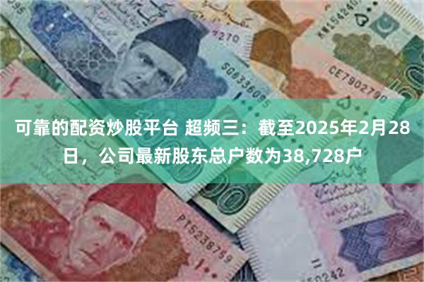 可靠的配资炒股平台 超频三：截至2025年2月28日，公司最新股东总户数为38,728户