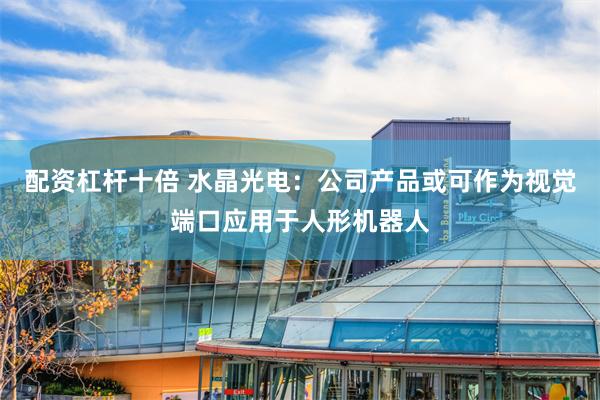 配资杠杆十倍 水晶光电：公司产品或可作为视觉端口应用于人形机器人