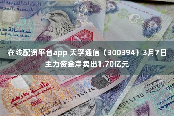 在线配资平台app 天孚通信（300394）3月7日主力资金净卖出1.70亿元