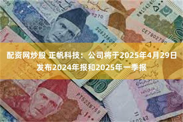 配资网炒股 正帆科技：公司将于2025年4月29日发布2024年报和2025年一季报