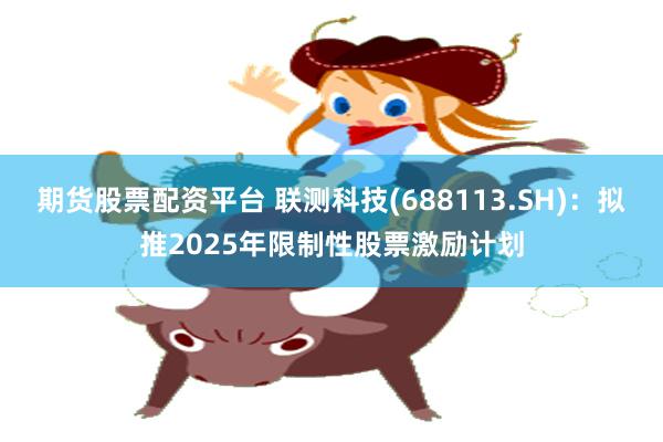 期货股票配资平台 联测科技(688113.SH)：拟推2025年限制性股票激励计划