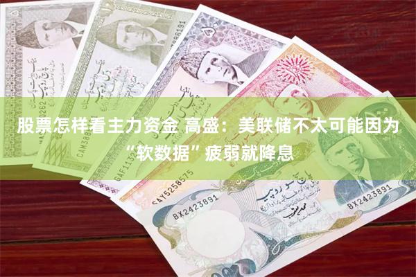 股票怎样看主力资金 高盛：美联储不太可能因为“软数据”疲弱就降息