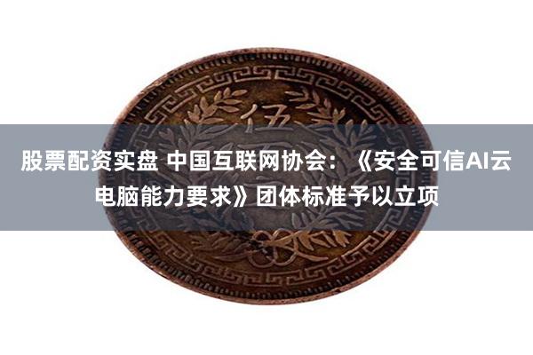 股票配资实盘 中国互联网协会：《安全可信AI云电脑能力要求》团体标准予以立项