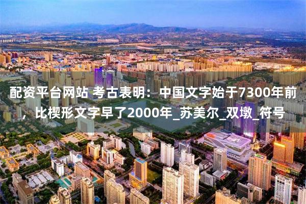 配资平台网站 考古表明：中国文字始于7300年前，比楔形文字早了2000年_苏美尔_双墩_符号