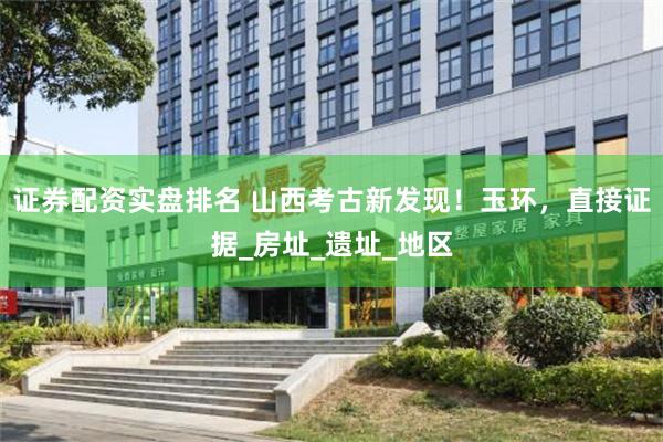 证券配资实盘排名 山西考古新发现！玉环，直接证据_房址_遗址_地区