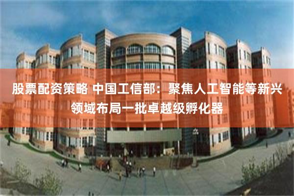 股票配资策略 中国工信部：聚焦人工智能等新兴领域布局一批卓越级孵化器