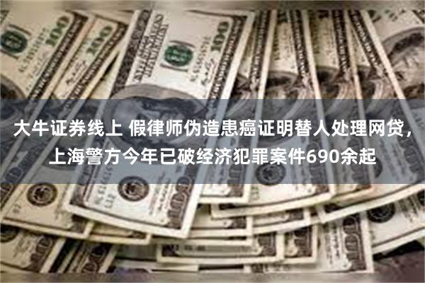 大牛证券线上 假律师伪造患癌证明替人处理网贷，上海警方今年已破经济犯罪案件690余起
