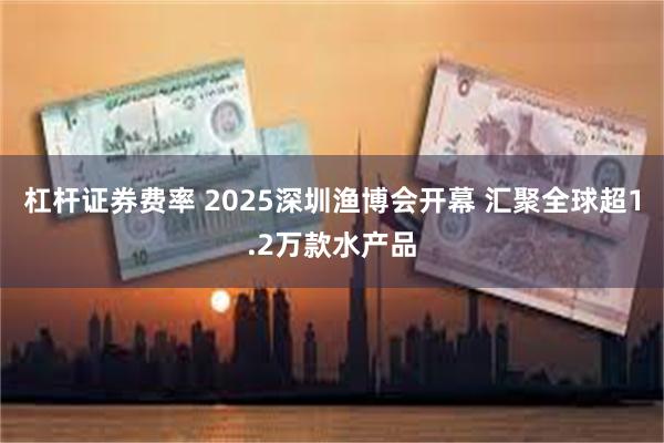 杠杆证券费率 2025深圳渔博会开幕 汇聚全球超1.2万款水产品