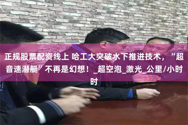 正规股票配资线上 哈工大突破水下推进技术，“超音速潜艇”不再是幻想！_超空泡_激光_公里/小时