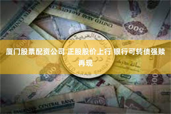 厦门股票配资公司 正股股价上行 银行可转债强赎再现