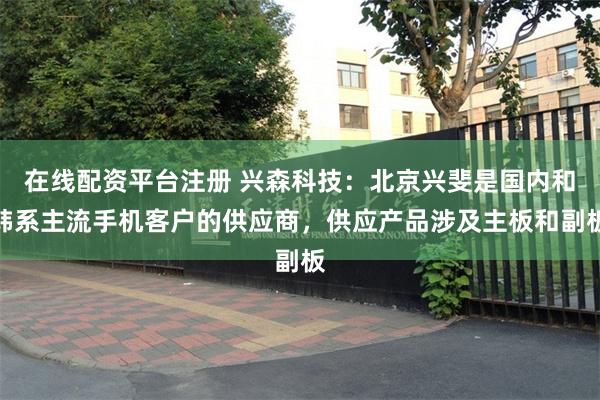 在线配资平台注册 兴森科技：北京兴斐是国内和韩系主流手机客户的供应商，供应产品涉及主板和副板