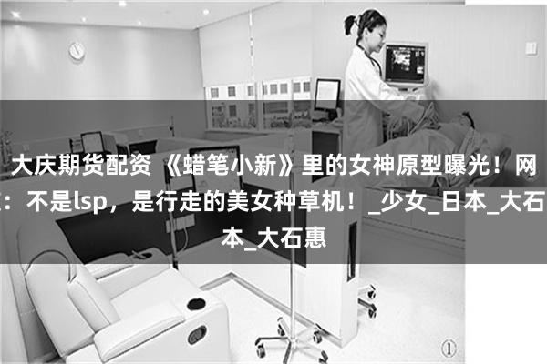大庆期货配资 《蜡笔小新》里的女神原型曝光！网友：不是lsp，是行走的美女种草机！_少女_日本_大石惠