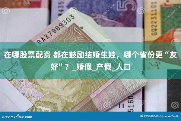 在哪股票配资 都在鼓励结婚生娃，哪个省份更“友好”？_婚假_产假_人口