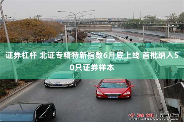 证券杠杆 北证专精特新指数6月底上线 首批纳入50只证券样本