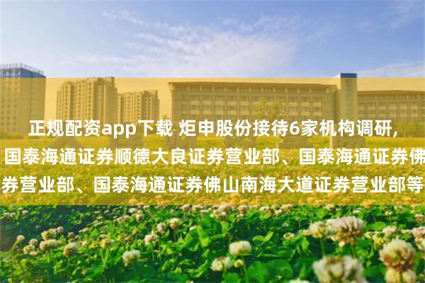 正规配资app下载 炬申股份接待6家机构调研, 包括中财招商投资集团、国泰海通证券顺德大良证券营业部、国泰海通证券佛山南海大道证券营业部等