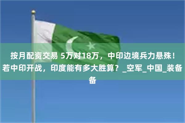 按月配资交易 5万对18万，中印边境兵力悬殊！若中印开战，印度能有多大胜算？_空军_中国_装备