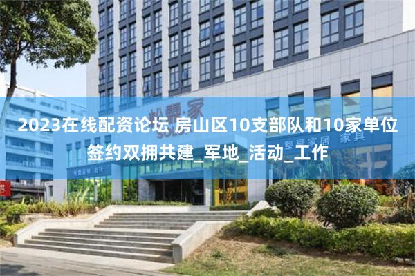 2023在线配资论坛 房山区10支部队和10家单位签约双拥共建_军地_活动_工作