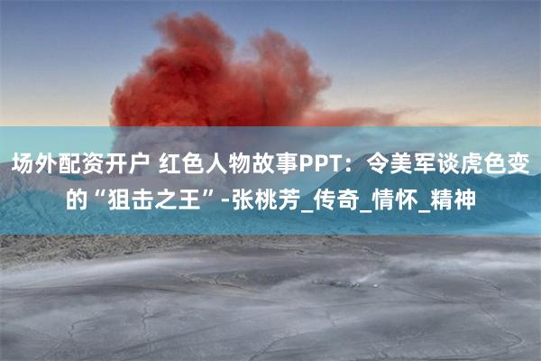 场外配资开户 红色人物故事PPT：令美军谈虎色变的“狙击之王”-张桃芳_传奇_情怀_精神
