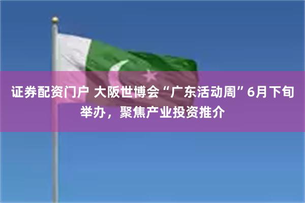 证券配资门户 大阪世博会“广东活动周”6月下旬举办，聚焦产业投资推介