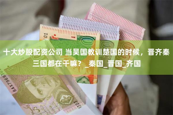十大炒股配资公司 当吴国教训楚国的时候，晋齐秦三国都在干嘛？_秦国_晋国_齐国