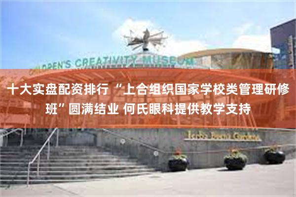 十大实盘配资排行 “上合组织国家学校类管理研修班”圆满结业 何氏眼科提供教学支持
