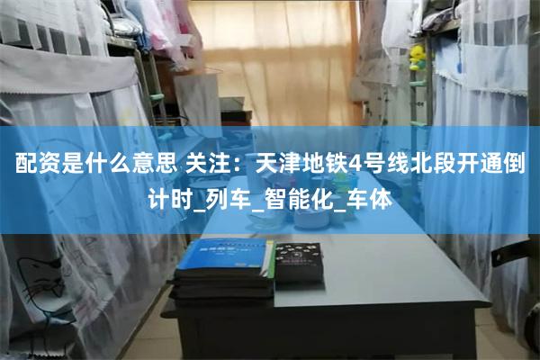 配资是什么意思 关注：天津地铁4号线北段开通倒计时_列车_智能化_车体
