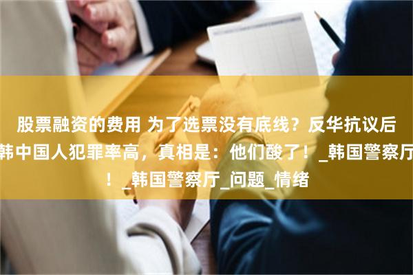股票融资的费用 为了选票没有底线？反华抗议后，又炒作在韩中国人犯罪率高，真相是：他们酸了！_韩国警察厅_问题_情绪
