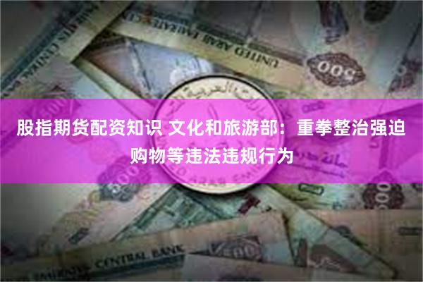 股指期货配资知识 文化和旅游部：重拳整治强迫购物等违法违规行为