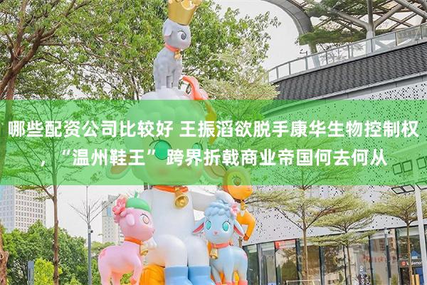 哪些配资公司比较好 王振滔欲脱手康华生物控制权，“温州鞋王” 跨界折戟商业帝国何去何从
