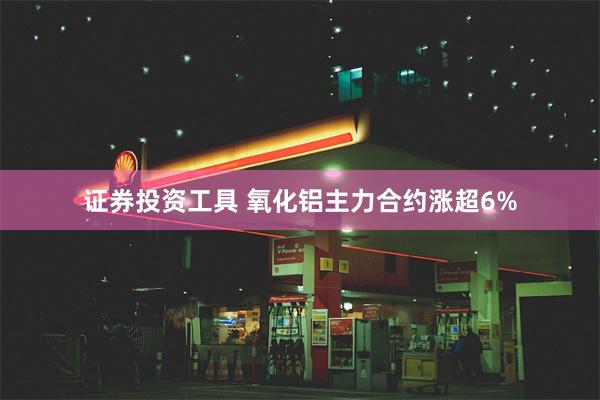证券投资工具 氧化铝主力合约涨超6%