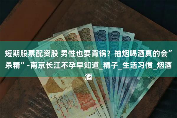 短期股票配资股 男性也要背锅？抽烟喝酒真的会”杀精”-南京长江不孕早知道_精子_生活习惯_烟酒
