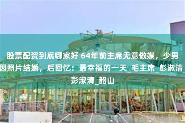 股票配资到底哪家好 64年前主席无意做媒，少男少女因照片结婚，后回忆：最幸福的一天_毛主席_彭淑清_韶山