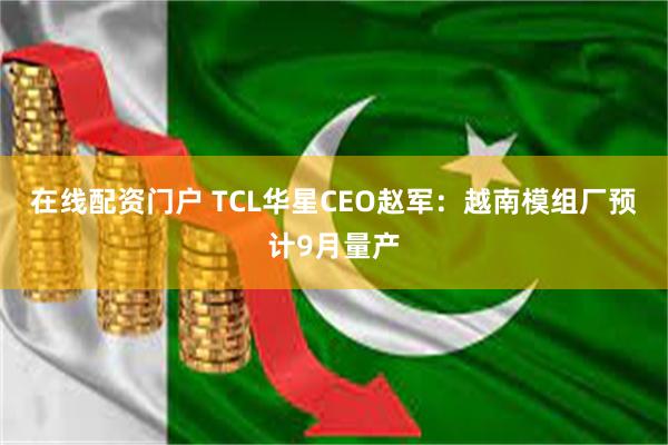 在线配资门户 TCL华星CEO赵军：越南模组厂预计9月量产