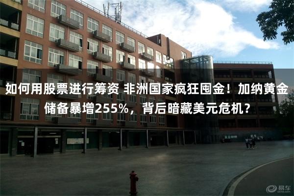 如何用股票进行筹资 非洲国家疯狂囤金！加纳黄金储备暴增255%，背后暗藏美元危机？