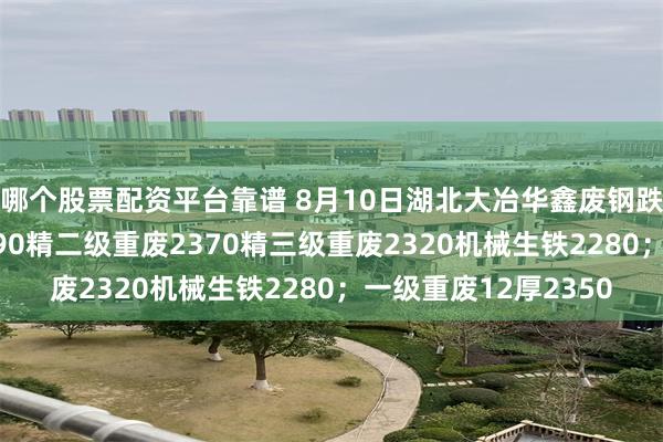 哪个股票配资平台靠谱 8月10日湖北大冶华鑫废钢跌20：精一级重废2390精二级重废2370精三级重废2320机械生铁2280；一级重废12厚2350