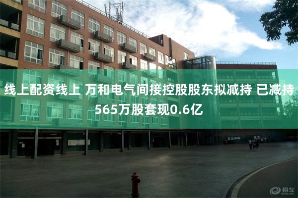 线上配资线上 万和电气间接控股股东拟减持 已减持565万股套现0.6亿
