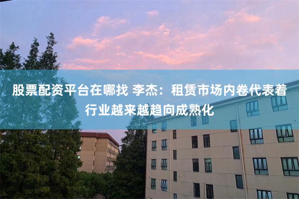 股票配资平台在哪找 李杰：租赁市场内卷代表着行业越来越趋向成熟化