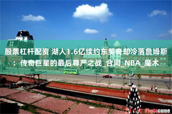 股票杠杆配资 湖人1.6亿续约东契奇却冷落詹姆斯：传奇巨星的最后尊严之战_合同_NBA_魔术