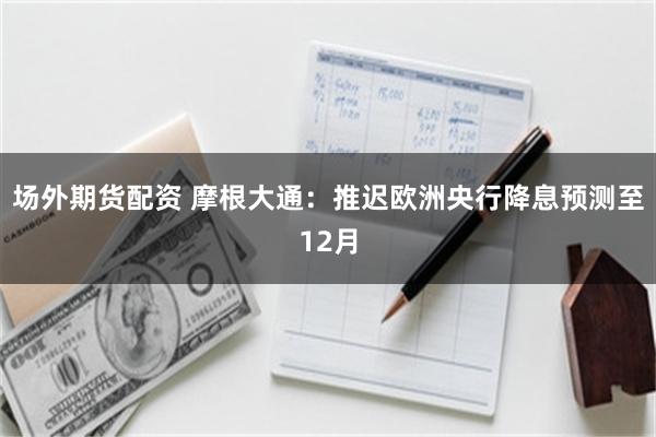 场外期货配资 摩根大通：推迟欧洲央行降息预测至12月