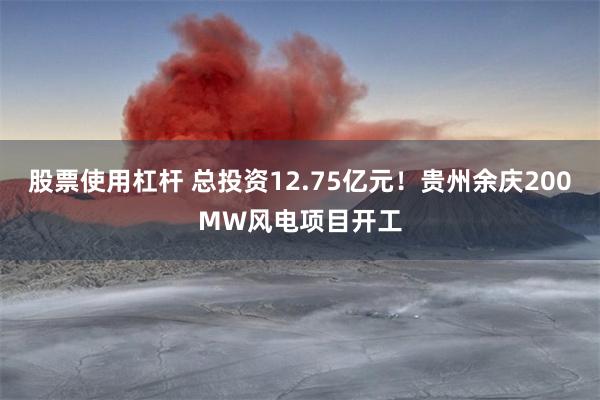 股票使用杠杆 总投资12.75亿元！贵州余庆200MW风电项目开工