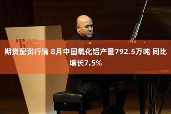 期货配资行情 8月中国氧化铝产量792.5万吨 同比增长7.5%