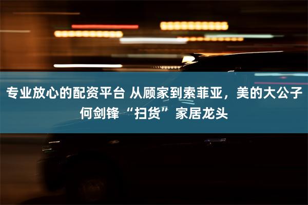 专业放心的配资平台 从顾家到索菲亚，美的大公子何剑锋 “扫货” 家居龙头