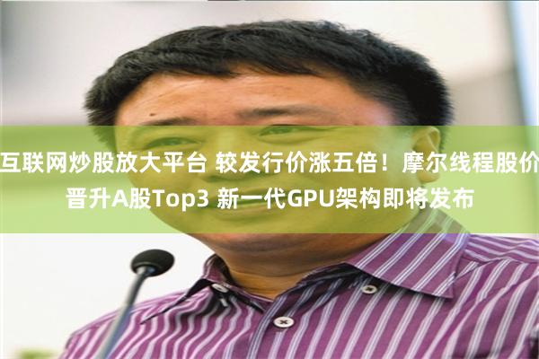 互联网炒股放大平台 较发行价涨五倍！摩尔线程股价晋升A股Top3 新一代GPU架构即将发布