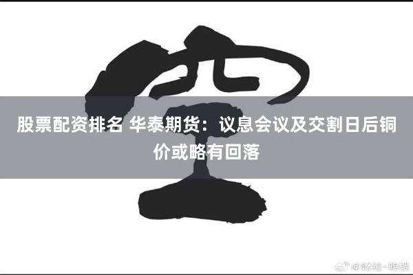 股票配资排名 华泰期货：议息会议及交割日后铜价或略有回落