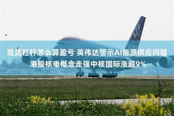 现货杠杆怎么算盈亏 英伟达警示AI能源供应问题 港股核电概念走强中核国际涨超9%