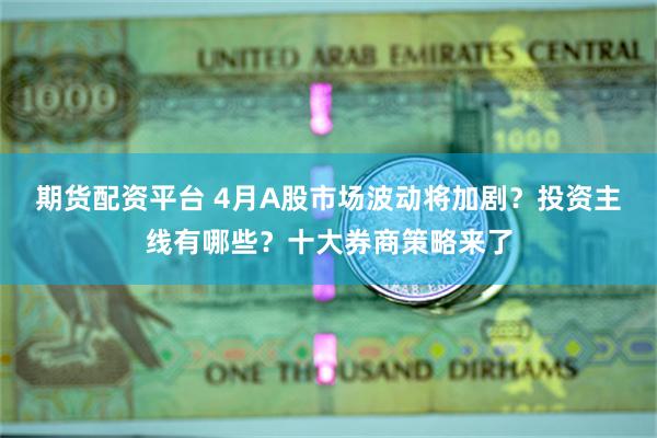 期货配资平台 4月A股市场波动将加剧？投资主线有哪些？十大券商策略来了