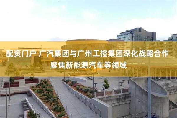 配资门户 广汽集团与广州工控集团深化战略合作 聚焦新能源汽车等领域